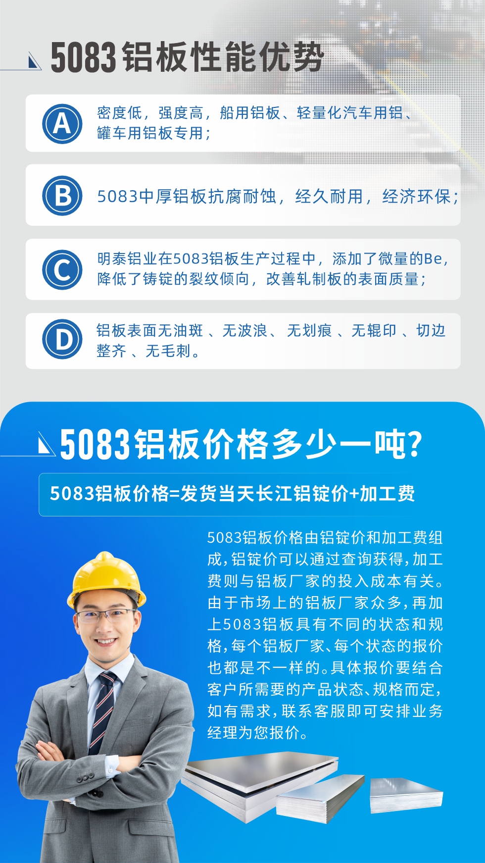 5083鋁板性能優(yōu)勢(shì):1、密度低，強(qiáng)度高，船用鋁板、輕量化汽車用鋁、罐車用鋁板專用；2、5083中厚鋁板抗腐耐蝕，經(jīng)久耐用，經(jīng)濟(jì)環(huán)保；3、明泰鋁業(yè)在5083鋁板生產(chǎn)過程中，添加了微量的Be，降低了鑄錠的裂紋傾向，改善軋制板的表面質(zhì)量；4、鋁板表面無油斑 、無波浪、 無劃痕 、無輥印 、切邊整齊 、無毛刺。
5083鋁板價(jià)格信息:5083鋁板價(jià)格由鋁錠價(jià)和加工費(fèi)組成，鋁錠價(jià)可以通過查詢獲得，加工費(fèi)則與鋁板廠家的投入成本有關(guān)。由于市場(chǎng)上的鋁板廠家眾多，再加上5083鋁板具有不同的狀態(tài)和規(guī)格，每個(gè)鋁板廠家、每個(gè)狀態(tài)的報(bào)價(jià)也都是不一樣的。具體報(bào)價(jià)要結(jié)合客戶所需要的產(chǎn)品狀態(tài)、規(guī)格而定，如有需求，聯(lián)系客服即可安排業(yè)務(wù)經(jīng)理為您報(bào)價(jià)。
5083鋁板價(jià)格=發(fā)貨當(dāng)天長江鋁錠價(jià)+加工費(fèi)。
5083鋁板廠家:河南明泰鋁業(yè)生產(chǎn)5083鋁合金薄板、5083熱鋁板、5083中厚鋁板、5083船用鋁板、5083花紋鋁板等等，按需定制生產(chǎn)，規(guī)格齊全，歡迎來廠考察參觀，更多相關(guān)產(chǎn)品詳細(xì)信息和優(yōu)惠報(bào)價(jià)，可點(diǎn)擊右側(cè)在線咨詢，也可撥打咨詢電話：0371-67898708快速獲取!
