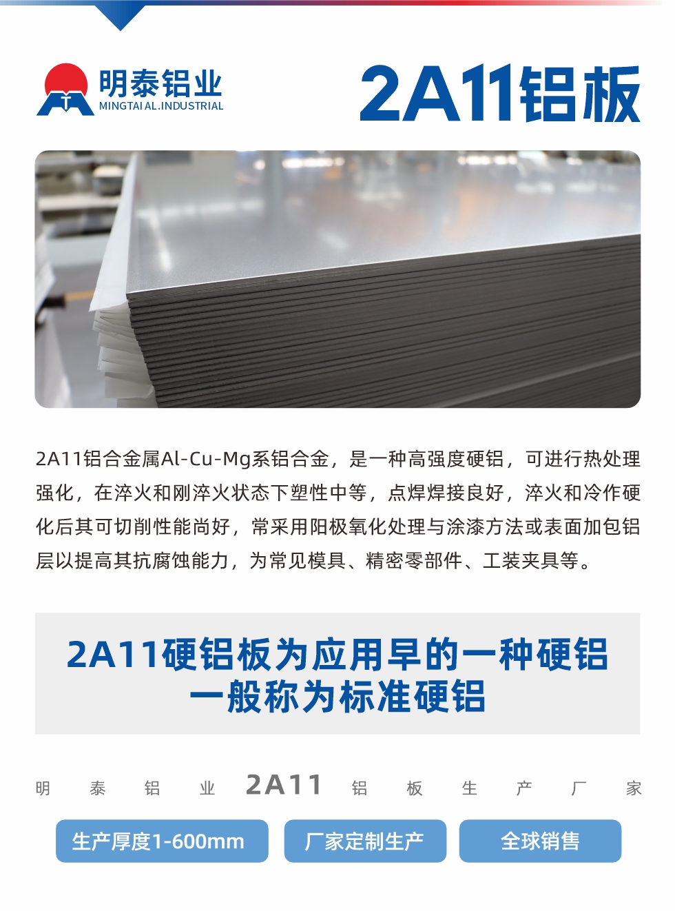 2A11鋁合金屬Al-Cu-Mg系鋁合金，是一種高強(qiáng)度硬鋁，可進(jìn)行熱處理強(qiáng)化，在淬火和剛淬火狀態(tài)下塑性中等，點(diǎn)焊焊接良好，淬火和冷作硬化后其可切削性能尚好，常采用陽(yáng)極氧化處理與涂漆方法或表面加包鋁層以提高其抗腐蝕能力，為常見模具、精密零部件、工裝夾具等。
2A11硬鋁板為應(yīng)用早的一種硬鋁，一般稱為標(biāo)準(zhǔn)硬鋁。明泰鋁業(yè)2a11鋁板生產(chǎn)廠家，生產(chǎn)厚度1-600mm，廠家定制生產(chǎn),全球銷售。
