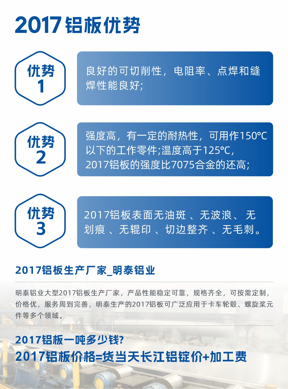 明泰可生產O、T3、T4、T351、H112狀態下的2017鋁板，具有良好的可切削性，電阻率、電焊和縫焊性能良好，同時有一定的耐熱性，用20117鋁板制作的工作零件可在溫度150℃的地方工作。強度高，在溫度高于125℃時，2017合金的強度比7075合金還高。2017鋁板的應用范圍較為狹窄，主要是鉚釘、通用機械零件、船舶、建筑結構件、卡車車轂等領域。
明泰2017鋁板產品優勢:
1、良好的可切削性，電阻率、點焊和縫焊性能良好;
2、強度高，有一定的耐熱性，可用作150°C以下的工作零件;溫度高于125°C，2017鋁板的強度比7075合金的還高;
3、2017鋁板表面無油斑 、無波浪、 無劃痕 、無輥印 、切邊整齊 、無毛刺。
