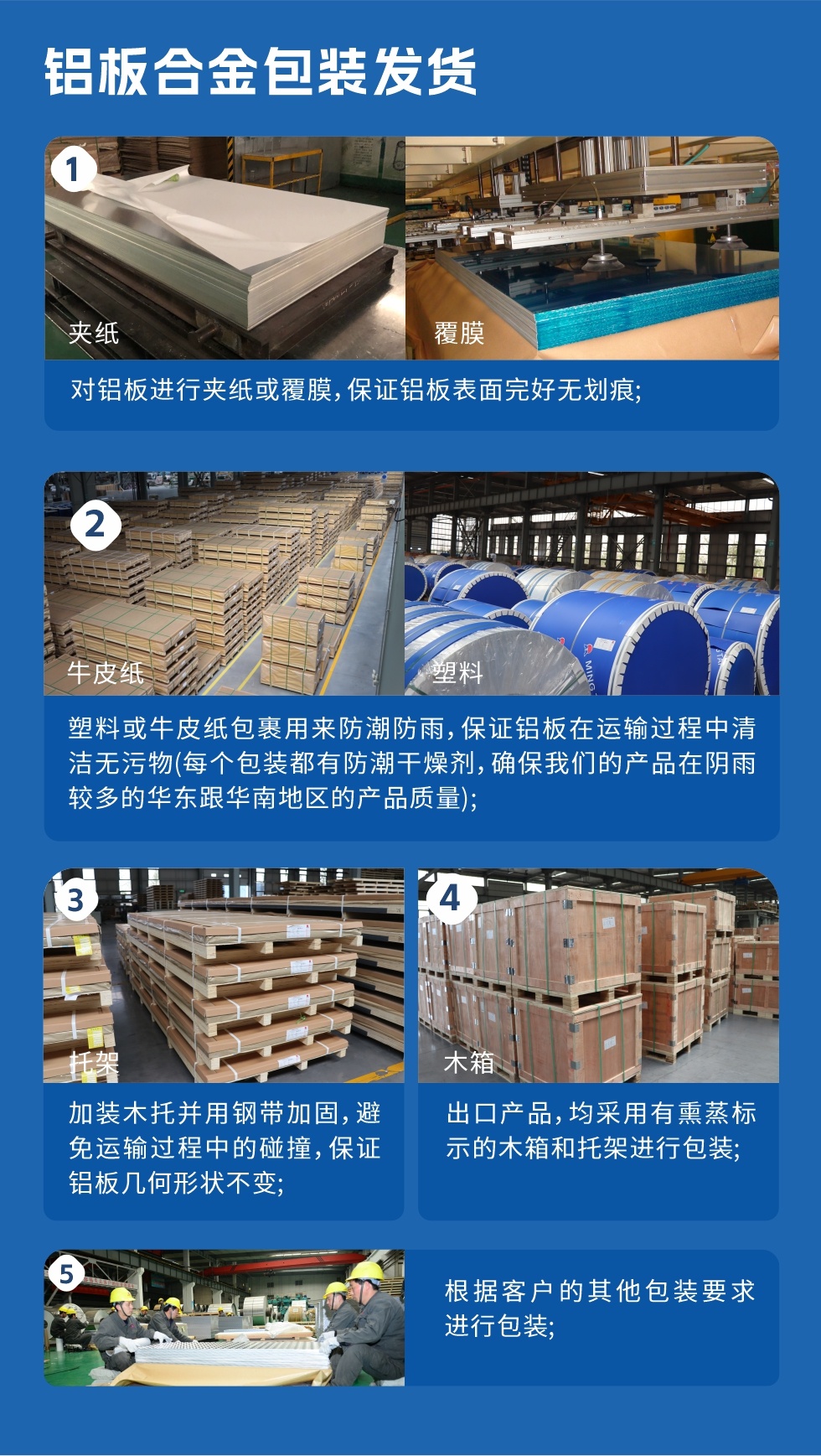 鋁板合金包裝發貨
　　1、對鋁板進行夾紙或覆膜，保證鋁板表面完好無劃痕；

　　2、塑料或牛皮紙包裹用來防潮防雨，保證鋁板在運輸過程中清潔無污物(每個包裝都有防潮干燥劑，確保我們的產品在陰雨較多的華東跟華南地區的產品質量)；

　　3、加裝木托并用鋼帶加固，避免運輸過程中的碰撞，保證鋁板幾何形狀不變；

　　4、出口產品，均采用有熏蒸標示的木箱和托架進行包裝；

　　5、根據客戶的其他包裝要求進行包裝。
