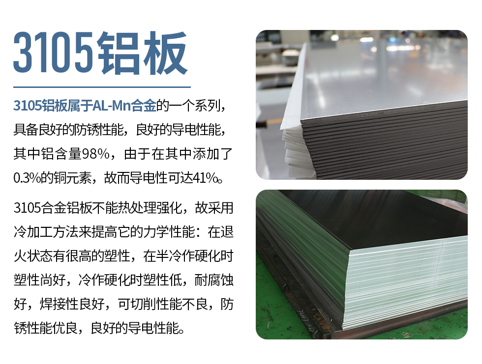 3105鋁板屬于AL-Mn合金的一個系列，具備良好的防銹性能，良好的導電性能，其中鋁含量98%，由于在其中添加了0.3%的銅元素，故而導電性可達41%。
3105合金鋁板不能熱處理強化，故采用冷加工方法來提高它的力學性能：在退火狀態有很高的塑性，在半冷作硬化時塑性尚好，冷作硬化時塑性低，耐腐蝕好，焊接性良好，可切削性能不良，防銹性能優良，良好的導電性能。